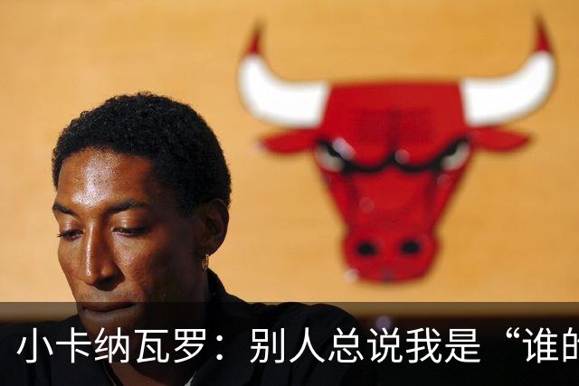 小卡纳瓦罗：别人总说我是“谁的弟弟”，那是别人的问题
